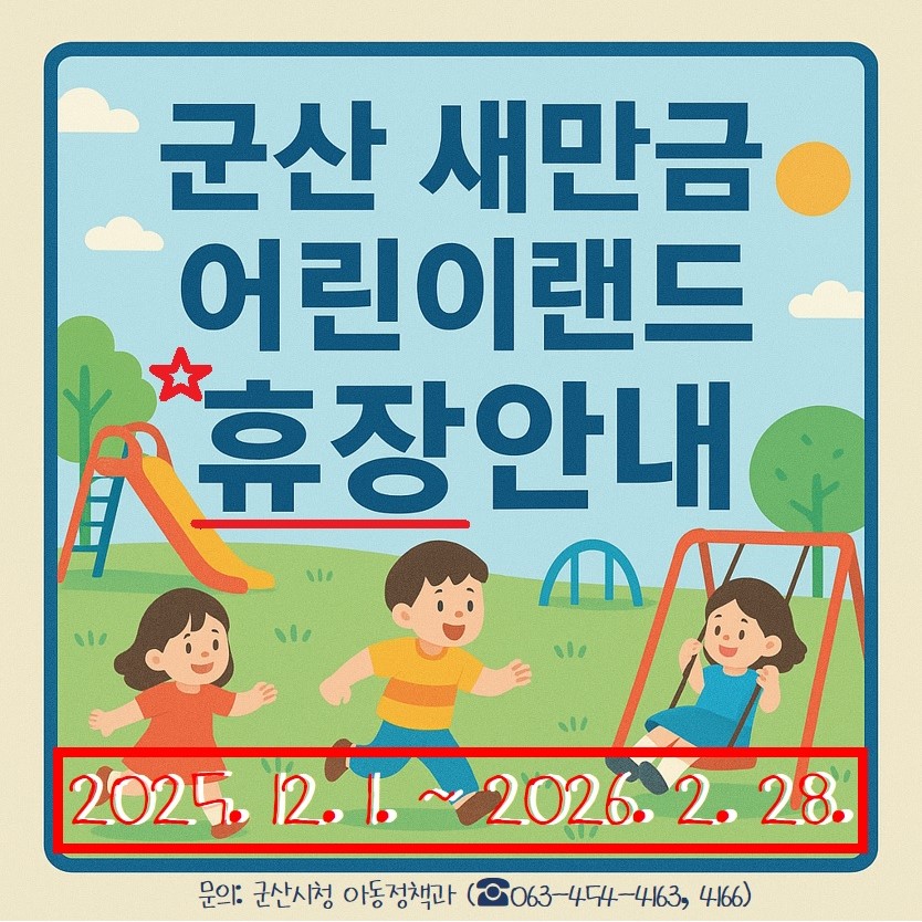 ﻿ ﻿​[군산 새만금 어린이랜드 휴장 안내] ​- 기 간 : 2025. 12. 1. ~ 2026. 2. 28.※ 내년 개장일은 기상상황에 따라 변동될 수 있습니다.☎ 문의: 군산시청 아동정책과(063-454-4163, 4166)