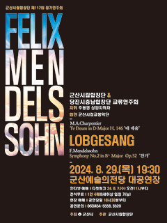 군산시립합창단 제117회 정기연주회
FELIX MEN DELS SOHN
군산시립합창단 &amp; 당진시충남합창단 교류연주회 
지휘 주광영 상임지휘자
협연 군산시립교향악단
M.A.Charpentier
Te Deum in D Major H. 146 &#39;테데움&#39;
LOBGESANG
F.Mendelssohn
Symphony No.2 in B♭ Major Op.52 &#39;찬가&#39;
2024. 8. 29.() 19:30 군산예술의전당 대공연장
인터넷 예매 티켓링크 24. 8. 7. [수] 오전11시부터
전석무료 1인 4매[8세이상 입장 가능]
현장 예매 공연당일 18시30분부터
공연문의 063)454-5558, 5528
주최 군산시 주관 군산시립합창단