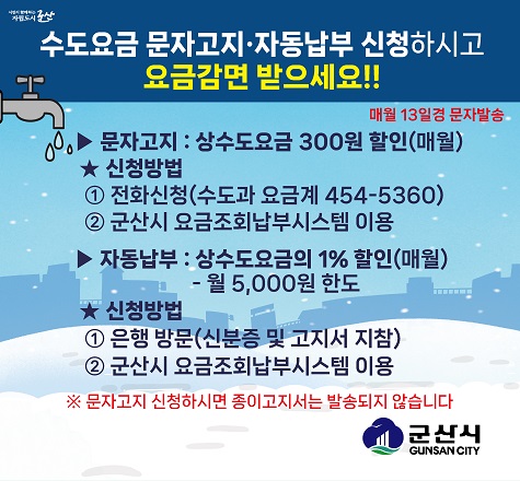 도요금 문자고지&middot;자동납부 신청하시고 &#39;요금감면 받으세요!!

▶ 문자고지 : 상수도요금 300원 할인(매월)                   
  ★ 신청방법
  ① 전화신청(수도과 요금계 454-5360)
  ② 군산시 요금조회납부시스템 이용
▶ 자동납부 : 상수도요금의 1% 할인(매월)
             -월 5,000원 한도
  ★ 신청방법
  ① 은행 방문(신분증 및 고지서 지참)
  ② 군산시 요금조회납부시스템 이용
※ 문자고지 신청하시면 종이고지서는 발송되지 않습니다