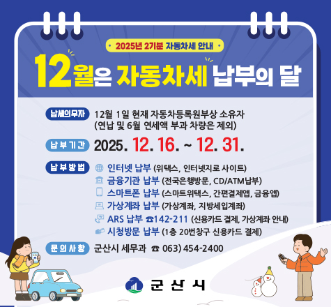 2025년 2기분 자동차세 안내
12월은 자동차세 납부의 달
납세의무자 12월 1일 현재 자동차등록원부상 소유자(연납 및 6월 연세액 부과 차량은 제외)
납부기간 2025.12.16~12.31
납부방법 인터넷납부(위택스, 인터넷 지로사이트), 금융기관 납부(전국은행방문, CD/ATM납부), 스마트폰 납부(스마트 위택스, 간편결제앱, 금융앱), 가상계좌 납부(가상계좌, 지방세입계좌), ARS납부 142-211(신용카드결제, 가상계좌 안내)
시청방문 납부(1층 20번창구 신용카드 결제)
문의사항 군산시 세무과 063-454-2400
군산시