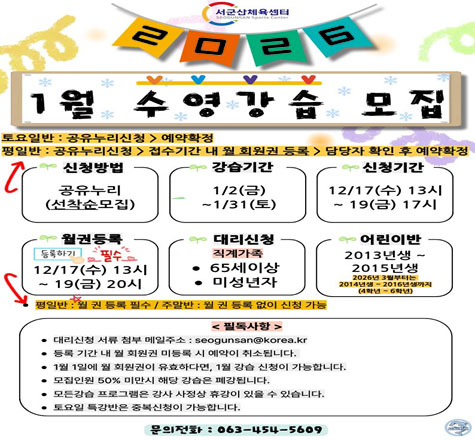서군산 체육센터
2026 1월 수영강습 모집
토요일반 : 공유누리신청 > 예약확정
평일반: 공유누리신청 > 접수기간 내 월 회원권 등록 > 담당자 확인 후 예약확정
신청방법 : 공유누리(선착순모집)
강습기간 : 1/2(금) ~ 1/31(토)
신청기간 : 12/17(수) 13시 ~ 19(금) 17시
월권등록 : 등록하기 필수 12/17(수) 13시 ~19(금) 20시
대리신청 : 직계가족 65세 이상, 미성년자
평일반 : 월 권등록 필수 / 주말반 : 월 권 등록 없이 신청가능
<필독사항>
대리신청 서류 첨부 메일주소 : seogunsan@korea.kr
등록 기간 내 월 회원권 미등록 시 예약이 취소됩니다.
1월 1일에 월 회원권이 유효하다면, 1월 강습 신청이 가능합니다.
모집인원 50%미만시 해당 강습은 폐강됩니다.
모든강습 프로그램은 강사 사정상 휴강이 있을 수 있습니다.
토요일 특강반은 중복신청이 가능합니다.
문의전화 : 063-454-5609