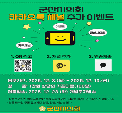 군산시의회 카카오톡 채널 추가이벤트
1. QR찍고 2. 채널추가 3. 인증제출
응모기간 : 2025.12.8(월) ~ 2025.12.19(금)
경품:1만원 상당의 기프티콘(100명)
경품발송:2025.12.23(화) 개별문자발송
잘못된 연락처 입력으로 인한 경품 오발송 경우 재발송 불가하며, 책임지지 않습니다.
경품 모바일 쿠폰 유효기간 연장, 환불, 재발송 불가
군산시의회