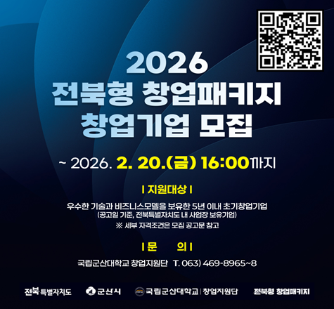 2026
전북형 창업패키지
창업기업 모집

모집기간   ~2026. 2. 20.(금) 16:00까지
신청방법   startup@ksnu.ac.kr 이메일 접수
지원대상   유망 창업아이템 및 기술을 보유한 5년 이내의 창업기업
지원내용   사업화자금 최대 6,000만원 및 투자, 네트워킹, 멘토링 프로그램 지원
문의사항   국립군산대학교 창업지원단 063)469-8965~8968