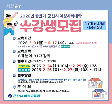 2026년 상반기 여성사회대학 프로그램 수강생 모집

- 모집방법(1인 2강좌, 선착순)
 ① 온라인 접수 : 2026. 2. 24.(화) 10:00 ~ 2. 25.(수) 17:00
    *공유누리 사이트(www.eshare.go.kr) 또는 공유누리 어플 접수 가능
 ② 방 문 접 수 : 2026. 2. 26.(목) ~ 2. 27.(금) 10:00 ~ 17:00
- 대    상 : 군산시 여성 및 일부강좌 남성 참여(19개 강좌)
- 운영강좌 : 6개분야 31개강좌
- 수 강 료 : 28,000원(재료비, 교재비 별도) *AI강좌 수강료 12,000원
- 문    의 : 063)454-7862~4