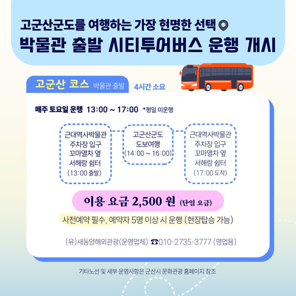 고군산군도를 여행하는 가장 현명한 선택
박물관 출발 시티투어버스 운행 개시

고군산 코스 박물관 출발 4시간 소요

매주 토요일 운행 13:00 ~ 17:00 *평일 미운행

근대역사박물관 주차장 입구 꼬마열차 옆 서해랑 쉼터 (13:00 출발)
고군산군도 도보여행 (14:00 ~ 16:00)
근대역사박물관 주차장 입구 꼬마열차 옆 서해랑 쉼터 (17:00 도착)

이용 요금 2,500 원 (단일 요금)
사전예약 필수, 예약자 5명 이상 시 운행 (현장탑승 가능)
(유)새동양해외관광(운영업체) ☎010-2735-3777 (영업용)

기타노선 및 세부 운영사항은 군산시 문화관광 홈페이지 참조